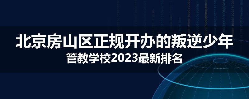 北京房山区正规开办的叛逆少年管教学校2023最新排名