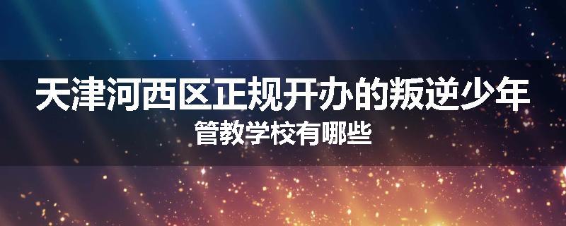 天津河西区正规开办的叛逆少年管教学校有哪些