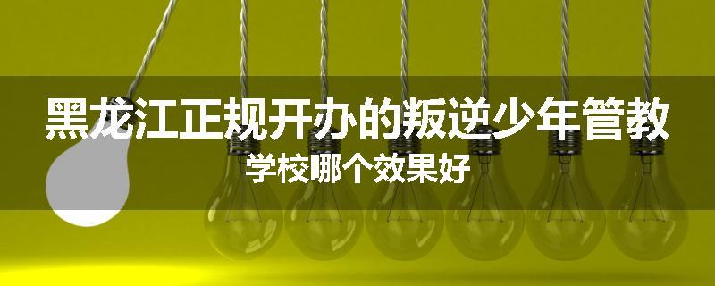 黑龙江正规开办的叛逆少年管教学校哪个效果好