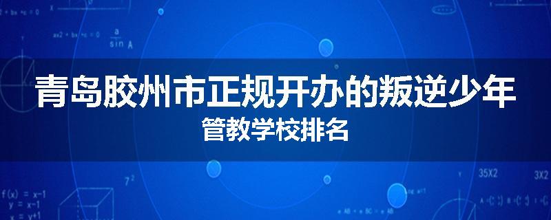 青岛胶州市正规开办的叛逆少年管教学校排名