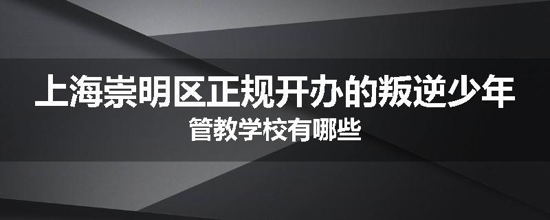 上海崇明区正规开办的叛逆少年管教学校有哪些