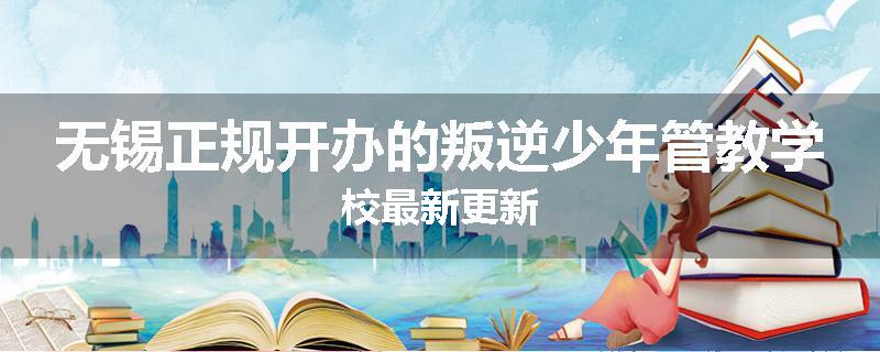 无锡正规开办的叛逆少年管教学校最新更新