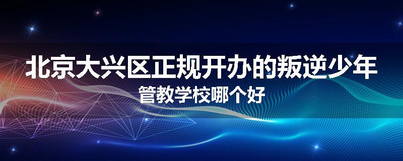 北京大兴区正规开办的叛逆少年管教学校哪个好