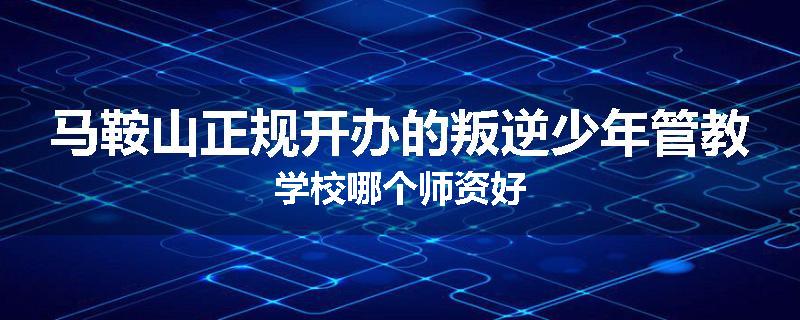 马鞍山正规开办的叛逆少年管教学校哪个师资好