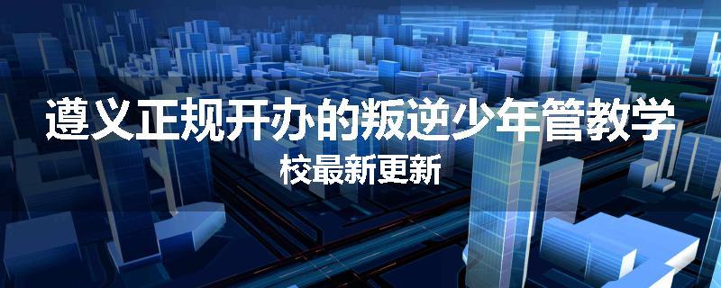 遵义正规开办的叛逆少年管教学校最新更新