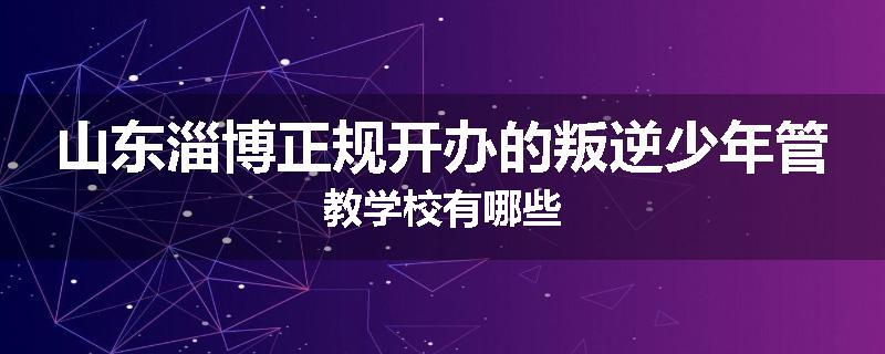 山东淄博正规开办的叛逆少年管教学校有哪些