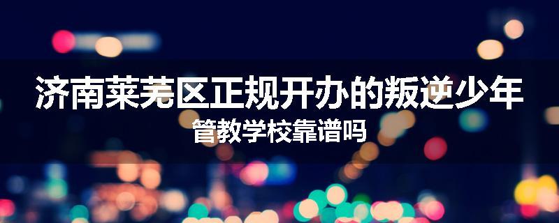 济南莱芜区正规开办的叛逆少年管教学校靠谱吗