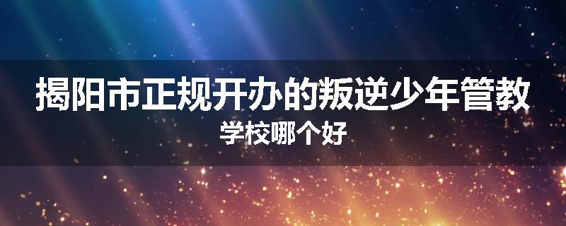 揭阳市正规开办的叛逆少年管教学校哪个好