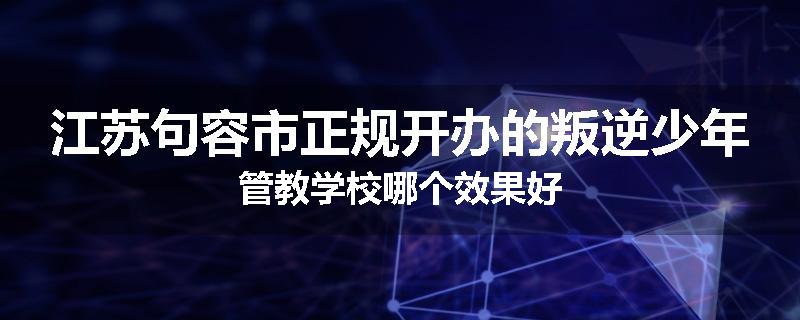 江苏句容市正规开办的叛逆少年管教学校哪个效果好