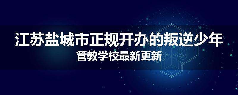 江苏盐城市正规开办的叛逆少年管教学校最新更新
