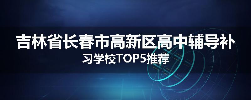 吉林省长春市高新区高中辅导补习学校TOP5推荐