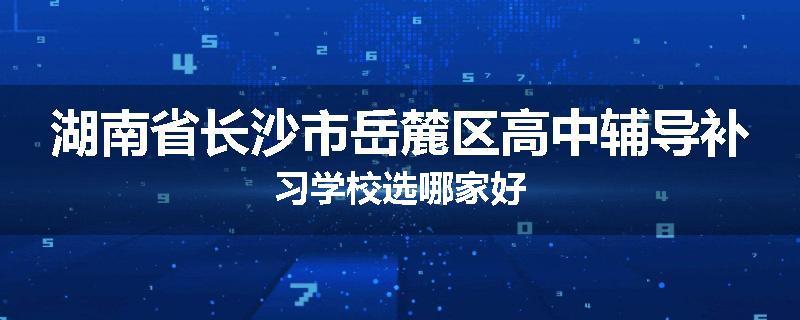 湖南省长沙市岳麓区高中辅导补习学校选哪家好