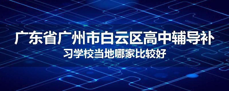 广东省广州市白云区高中辅导补习学校当地哪家比较好