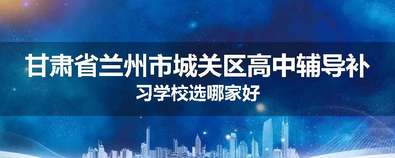 甘肃省兰州市城关区高中辅导补习学校选哪家好
