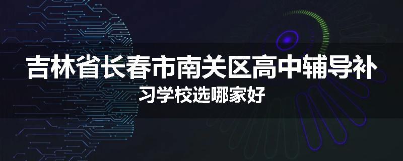 吉林省长春市南关区高中辅导补习学校选哪家好