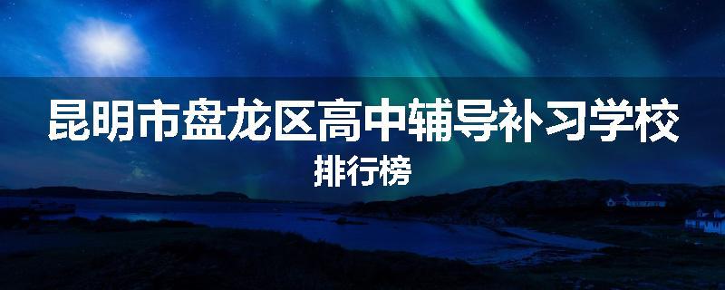 昆明市盘龙区高中辅导补习学校排行榜