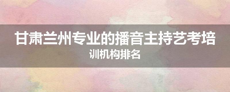 甘肃兰州专业的播音主持艺考培训机构排名