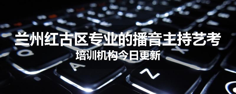 兰州红古区专业的播音主持艺考培训机构今日更新