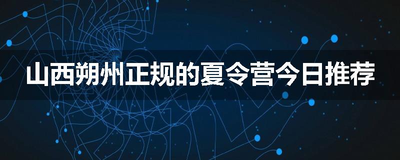 山西朔州正规的夏令营今日推荐