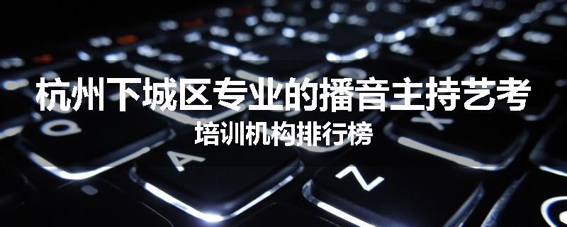 杭州下城区专业的播音主持艺考培训机构排行榜
