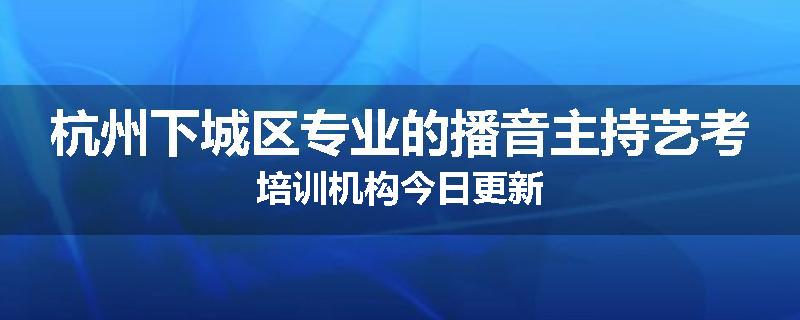 杭州下城区专业的播音主持艺考培训机构今日更新