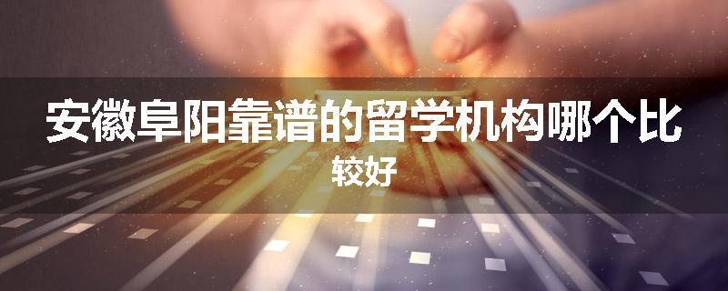安徽阜阳靠谱的留学机构哪个比较好