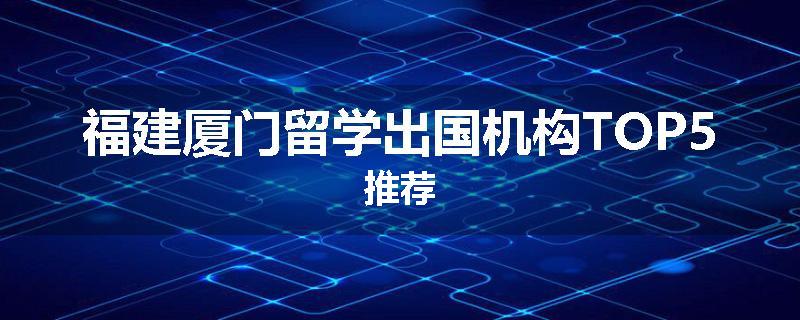 福建厦门留学出国机构TOP5推荐
