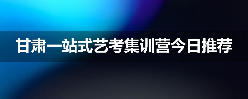甘肃一站式艺考集训营今日推荐