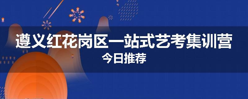遵义红花岗区一站式艺考集训营今日推荐