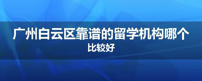 广州白云区靠谱的留学机构哪个比较好