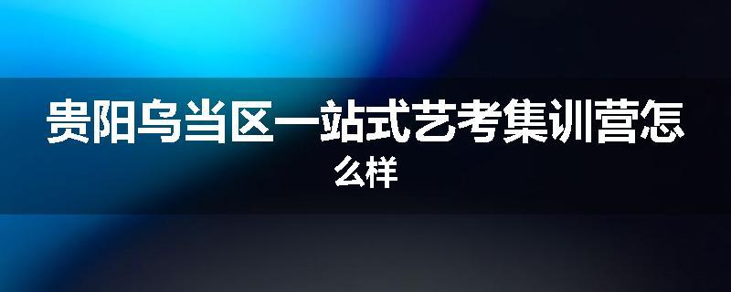 贵阳乌当区一站式艺考集训营怎么样