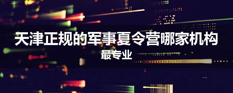 天津正规的军事夏令营哪家机构最专业