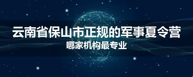 云南省保山市正规的军事夏令营哪家机构最专业