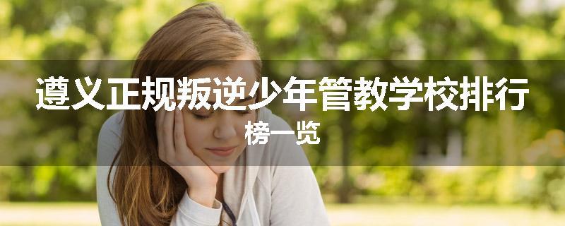 遵义正规叛逆少年管教学校排行榜一览