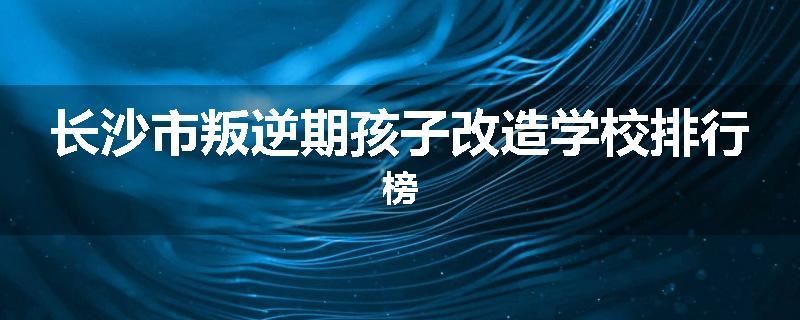 长沙市叛逆期孩子改造学校排行榜