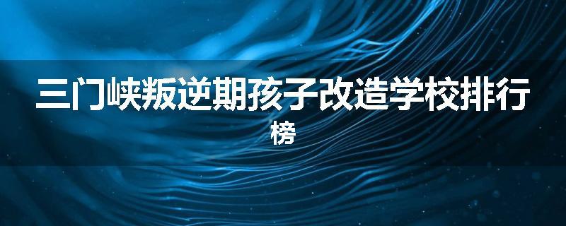 三门峡叛逆期孩子改造学校排行榜