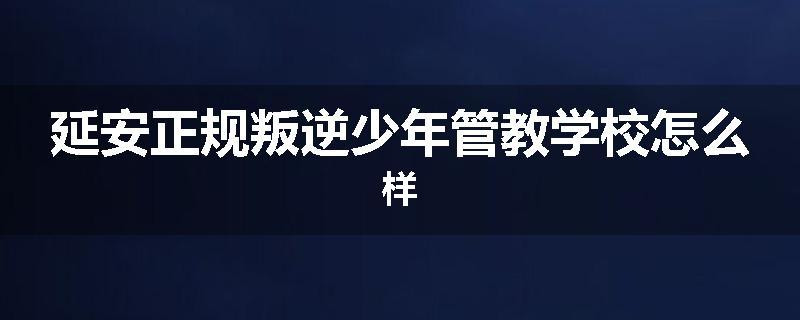 延安正规叛逆少年管教学校怎么样