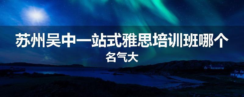 苏州吴中一站式雅思培训班哪个名气大