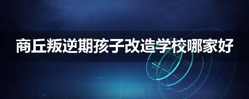 商丘叛逆期孩子改造学校哪家好