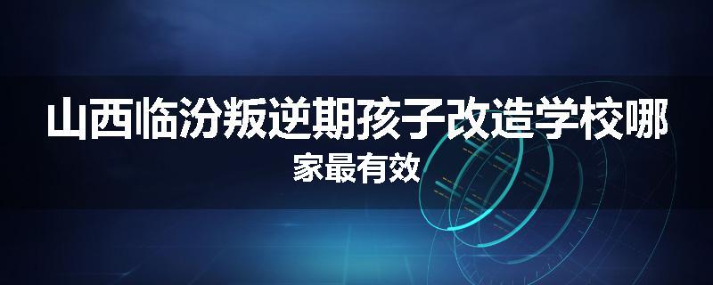 山西临汾叛逆期孩子改造学校哪家最有效