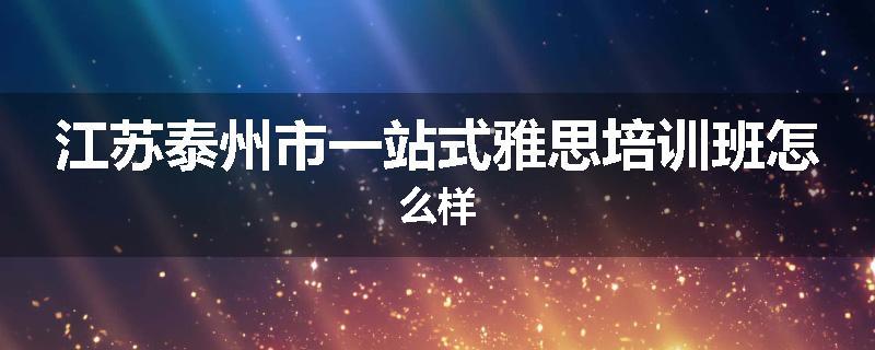 江苏泰州市一站式雅思培训班怎么样