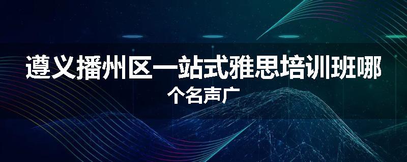 遵义播州区一站式雅思培训班哪个名声广