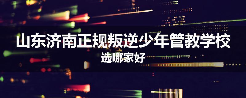 山东济南正规叛逆少年管教学校选哪家好