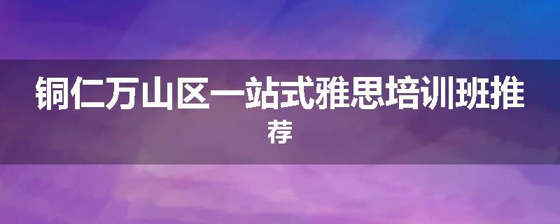 铜仁万山区一站式雅思培训班推荐