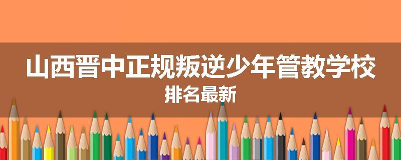 山西晋中正规叛逆少年管教学校排名最新