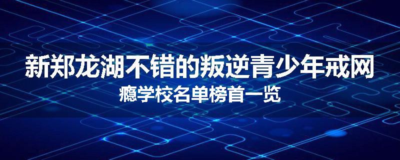 新郑龙湖不错的叛逆青少年戒网瘾学校名单榜首一览