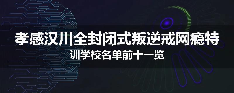 孝感汉川全封闭式叛逆戒网瘾特训学校名单前十一览