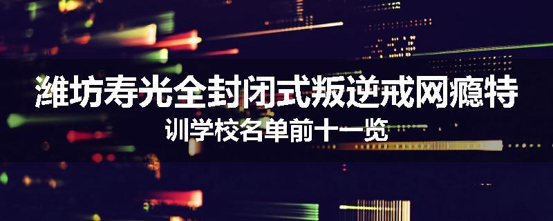 潍坊寿光全封闭式叛逆戒网瘾特训学校名单前十一览