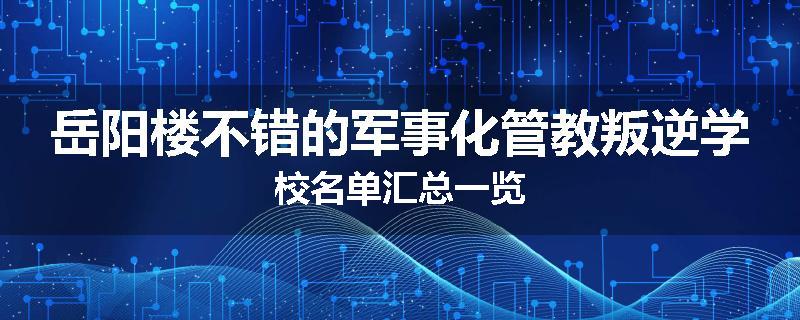 岳阳楼不错的军事化管教叛逆学校名单汇总一览