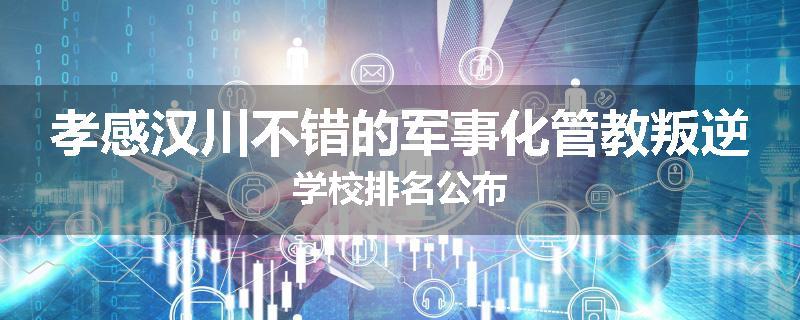 孝感汉川不错的军事化管教叛逆学校排名公布